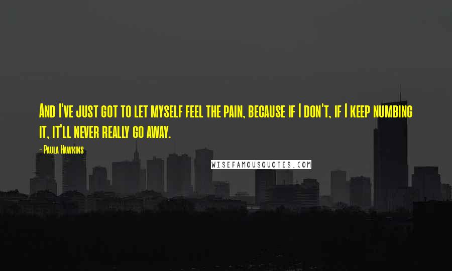 Paula Hawkins Quotes: And I've just got to let myself feel the pain, because if I don't, if I keep numbing it, it'll never really go away.