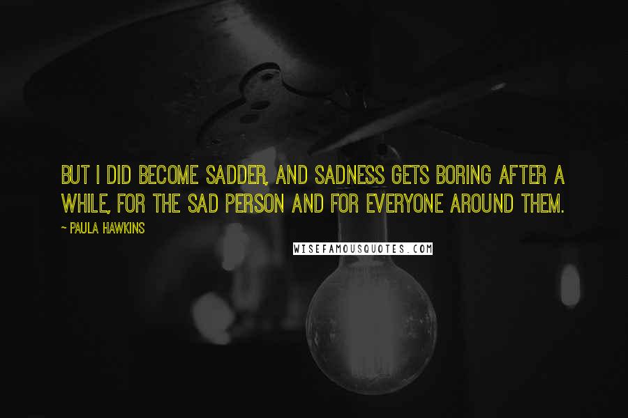 Paula Hawkins Quotes: But I did become sadder, and sadness gets boring after a while, for the sad person and for everyone around them.