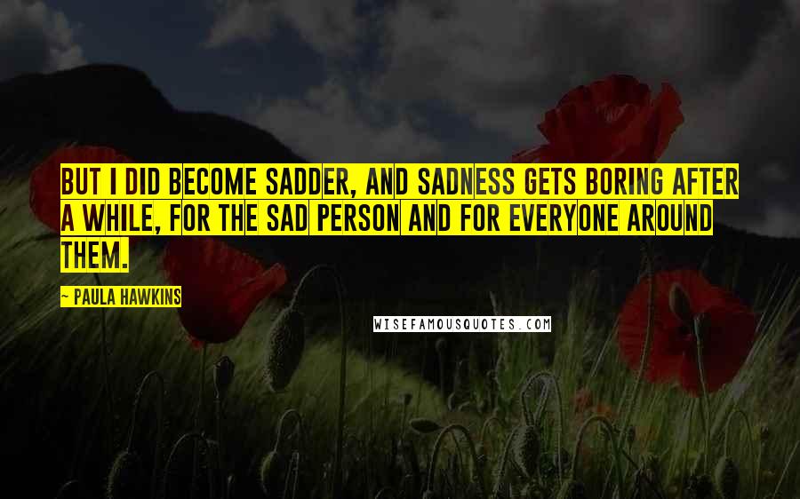 Paula Hawkins Quotes: But I did become sadder, and sadness gets boring after a while, for the sad person and for everyone around them.