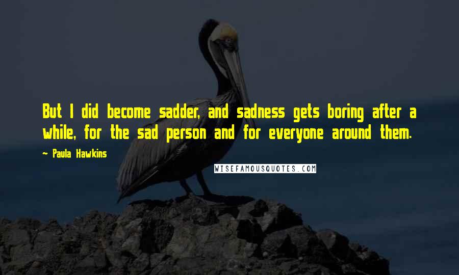 Paula Hawkins Quotes: But I did become sadder, and sadness gets boring after a while, for the sad person and for everyone around them.