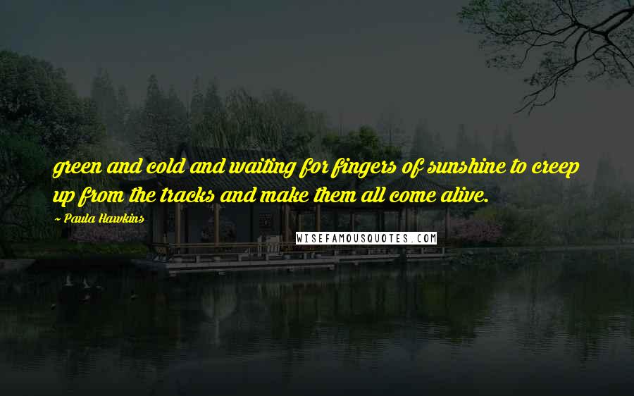 Paula Hawkins Quotes: green and cold and waiting for fingers of sunshine to creep up from the tracks and make them all come alive.
