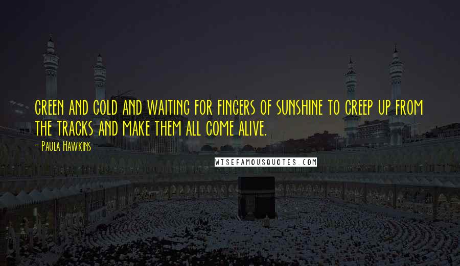 Paula Hawkins Quotes: green and cold and waiting for fingers of sunshine to creep up from the tracks and make them all come alive.