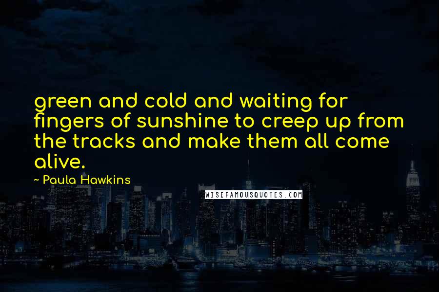Paula Hawkins Quotes: green and cold and waiting for fingers of sunshine to creep up from the tracks and make them all come alive.