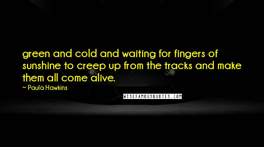 Paula Hawkins Quotes: green and cold and waiting for fingers of sunshine to creep up from the tracks and make them all come alive.