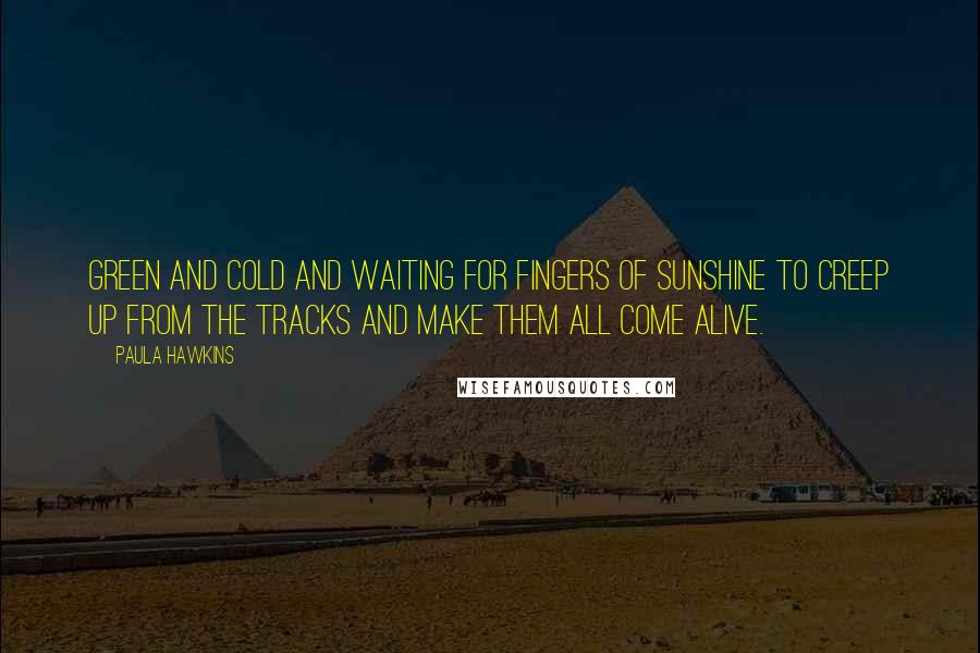 Paula Hawkins Quotes: green and cold and waiting for fingers of sunshine to creep up from the tracks and make them all come alive.