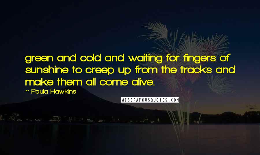 Paula Hawkins Quotes: green and cold and waiting for fingers of sunshine to creep up from the tracks and make them all come alive.