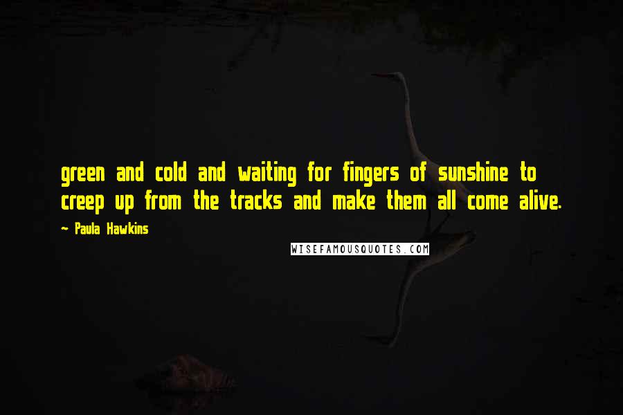 Paula Hawkins Quotes: green and cold and waiting for fingers of sunshine to creep up from the tracks and make them all come alive.