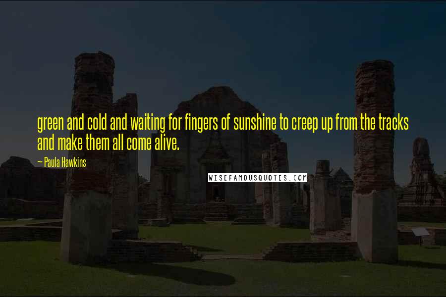 Paula Hawkins Quotes: green and cold and waiting for fingers of sunshine to creep up from the tracks and make them all come alive.