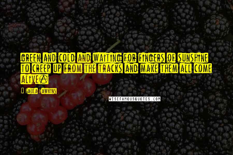 Paula Hawkins Quotes: green and cold and waiting for fingers of sunshine to creep up from the tracks and make them all come alive.