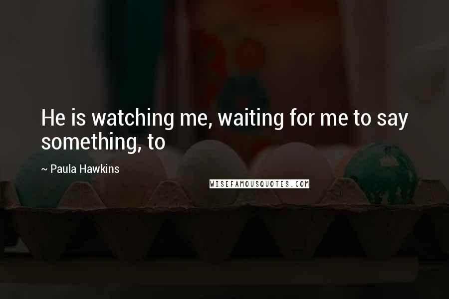 Paula Hawkins Quotes: He is watching me, waiting for me to say something, to