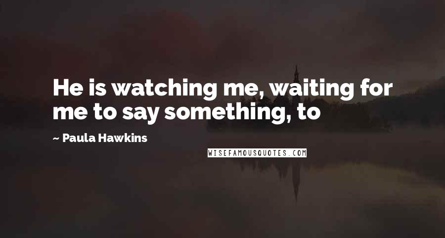 Paula Hawkins Quotes: He is watching me, waiting for me to say something, to