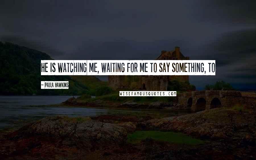 Paula Hawkins Quotes: He is watching me, waiting for me to say something, to