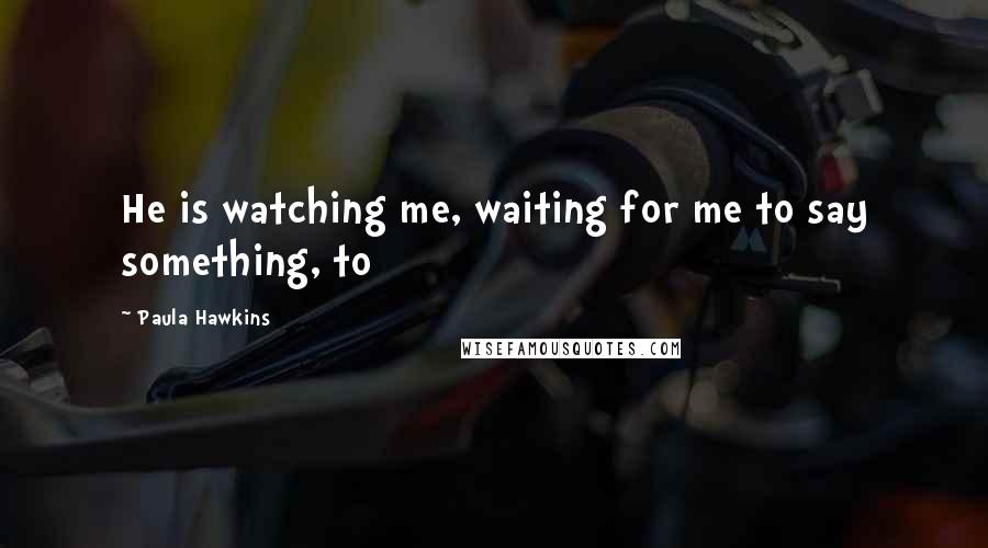 Paula Hawkins Quotes: He is watching me, waiting for me to say something, to