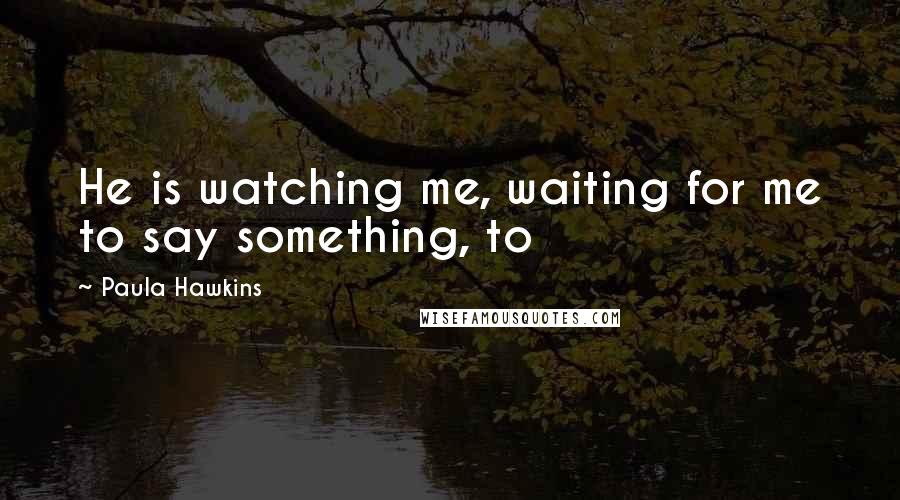 Paula Hawkins Quotes: He is watching me, waiting for me to say something, to