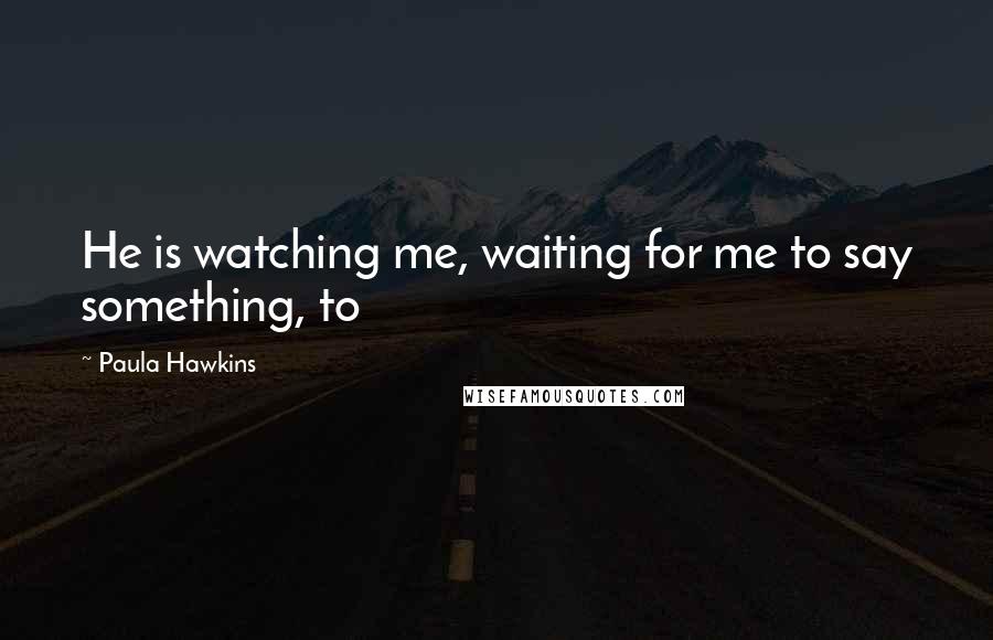 Paula Hawkins Quotes: He is watching me, waiting for me to say something, to