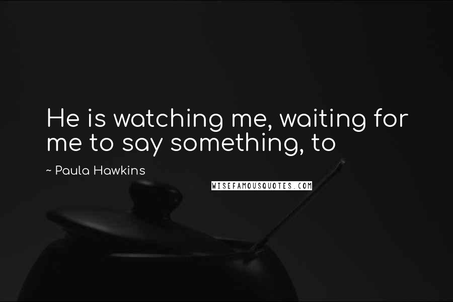 Paula Hawkins Quotes: He is watching me, waiting for me to say something, to