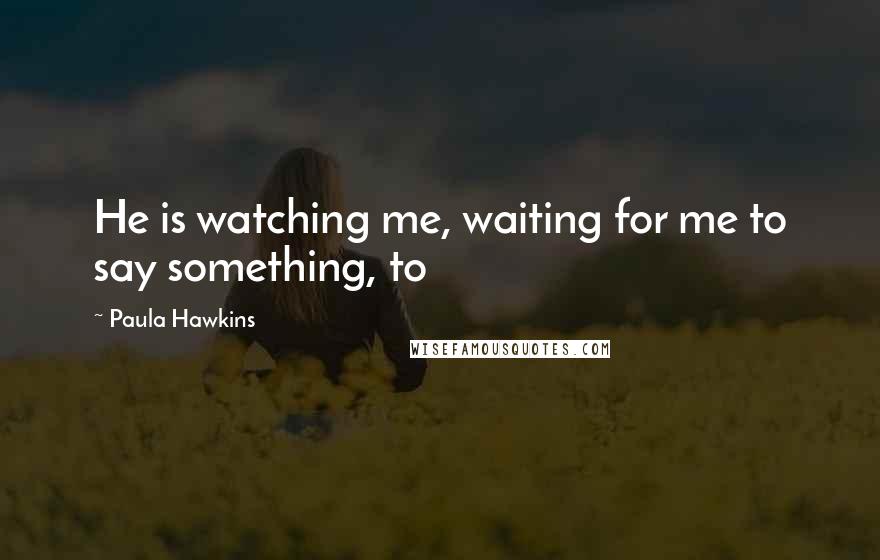 Paula Hawkins Quotes: He is watching me, waiting for me to say something, to