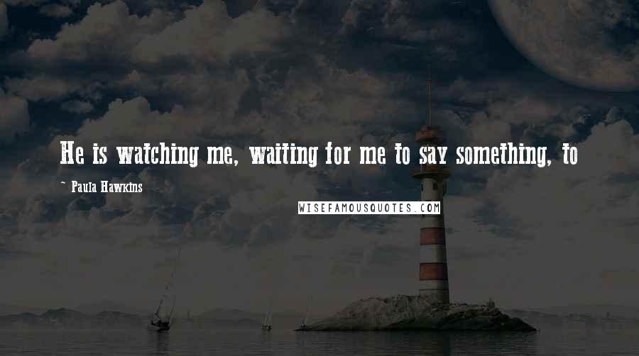 Paula Hawkins Quotes: He is watching me, waiting for me to say something, to