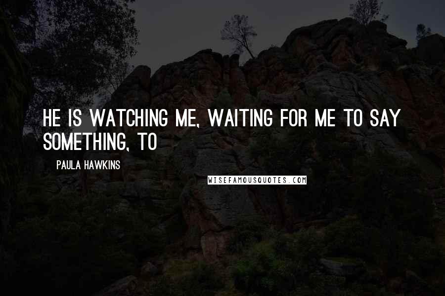 Paula Hawkins Quotes: He is watching me, waiting for me to say something, to