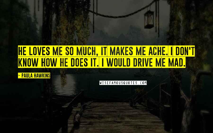 Paula Hawkins Quotes: He loves me so much, it makes me ache. I don't know how he does it. I would drive me mad.