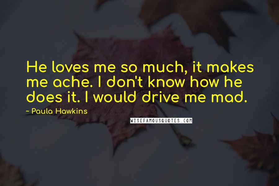 Paula Hawkins Quotes: He loves me so much, it makes me ache. I don't know how he does it. I would drive me mad.