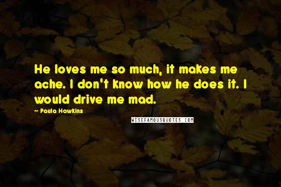 Paula Hawkins Quotes: He loves me so much, it makes me ache. I don't know how he does it. I would drive me mad.