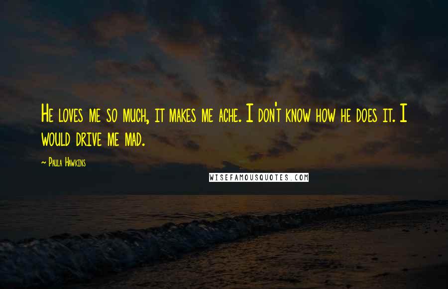 Paula Hawkins Quotes: He loves me so much, it makes me ache. I don't know how he does it. I would drive me mad.