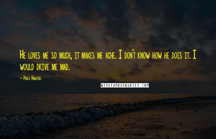 Paula Hawkins Quotes: He loves me so much, it makes me ache. I don't know how he does it. I would drive me mad.