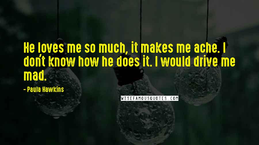 Paula Hawkins Quotes: He loves me so much, it makes me ache. I don't know how he does it. I would drive me mad.