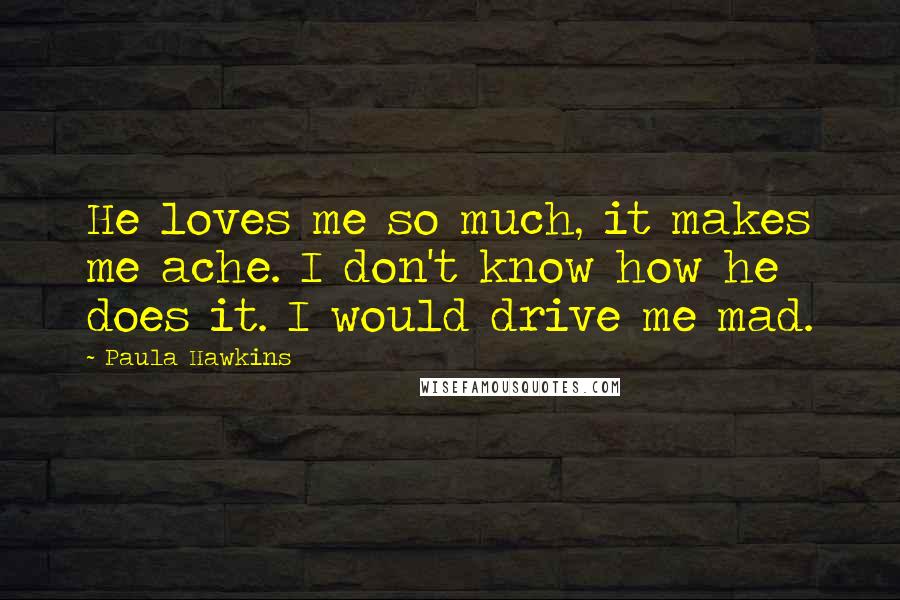 Paula Hawkins Quotes: He loves me so much, it makes me ache. I don't know how he does it. I would drive me mad.