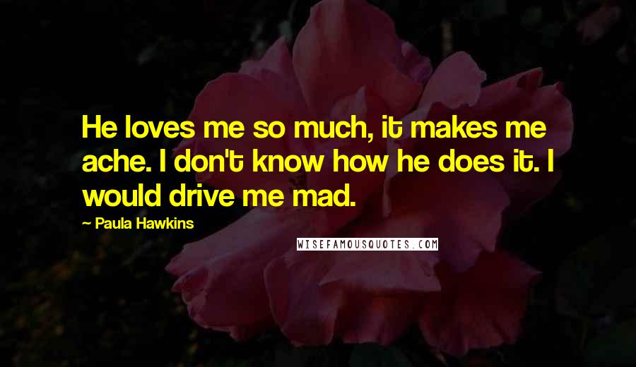 Paula Hawkins Quotes: He loves me so much, it makes me ache. I don't know how he does it. I would drive me mad.