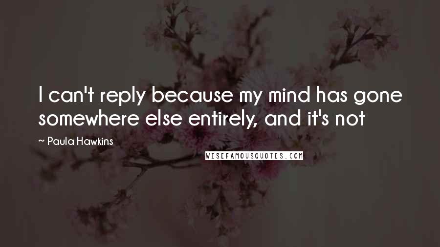 Paula Hawkins Quotes: I can't reply because my mind has gone somewhere else entirely, and it's not