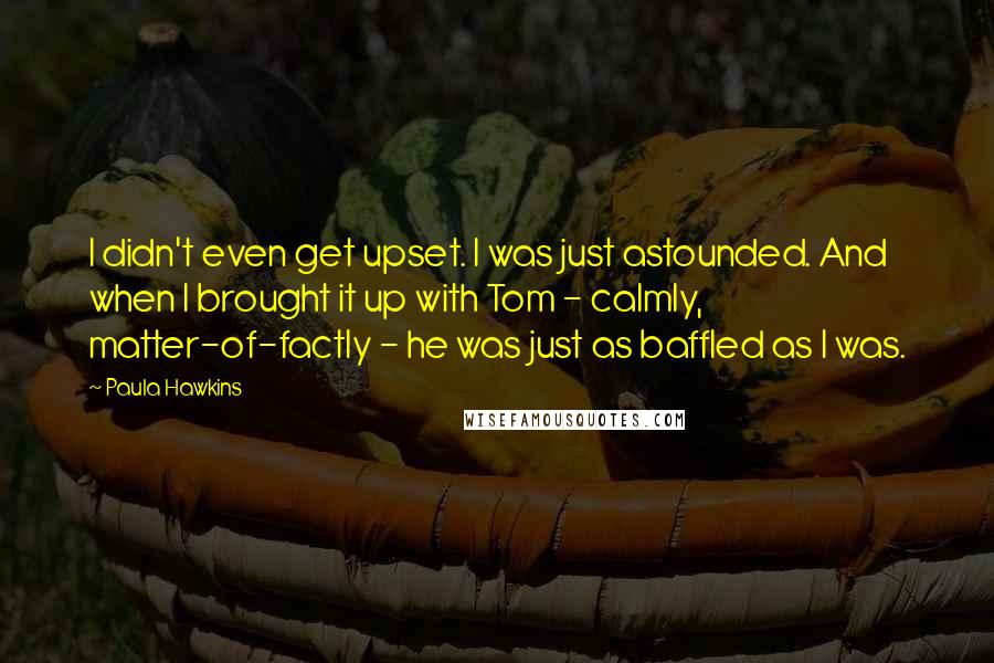 Paula Hawkins Quotes: I didn't even get upset. I was just astounded. And when I brought it up with Tom - calmly, matter-of-factly - he was just as baffled as I was.