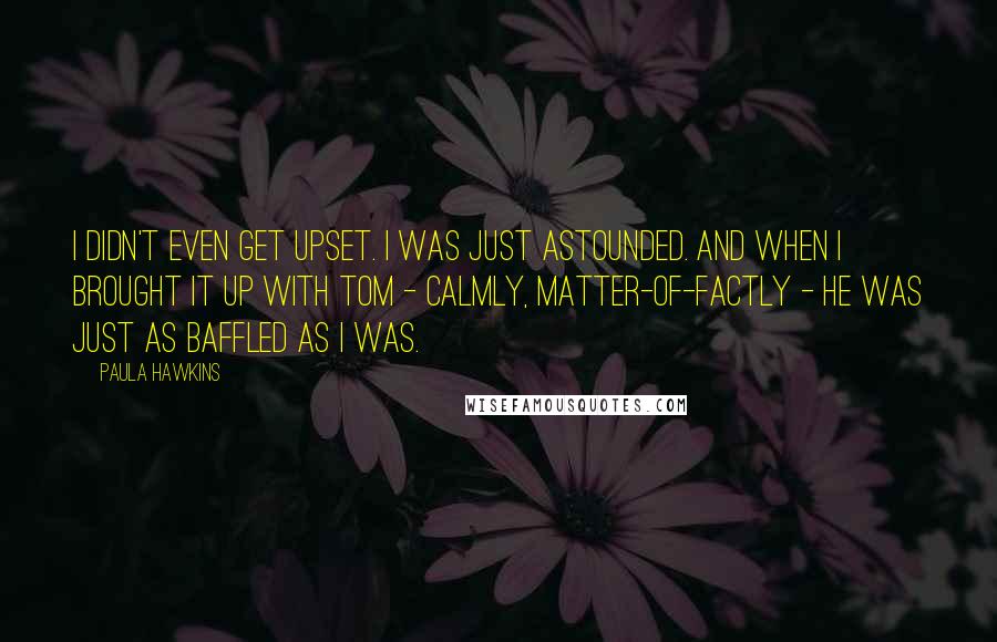 Paula Hawkins Quotes: I didn't even get upset. I was just astounded. And when I brought it up with Tom - calmly, matter-of-factly - he was just as baffled as I was.