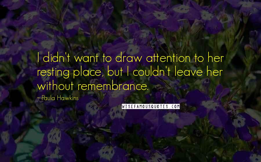 Paula Hawkins Quotes: I didn't want to draw attention to her resting place, but I couldn't leave her without remembrance.