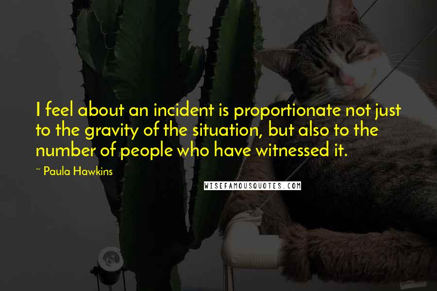 Paula Hawkins Quotes: I feel about an incident is proportionate not just to the gravity of the situation, but also to the number of people who have witnessed it.