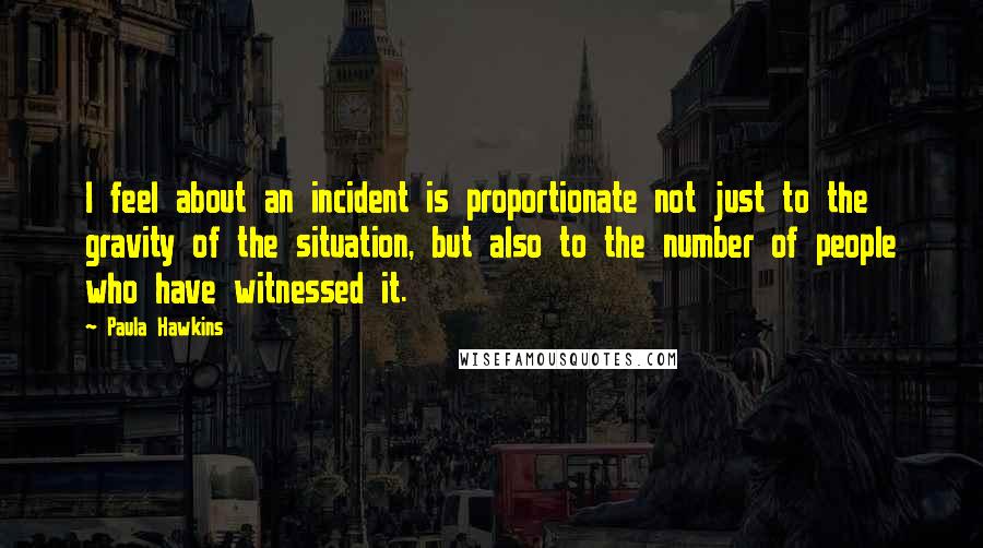 Paula Hawkins Quotes: I feel about an incident is proportionate not just to the gravity of the situation, but also to the number of people who have witnessed it.