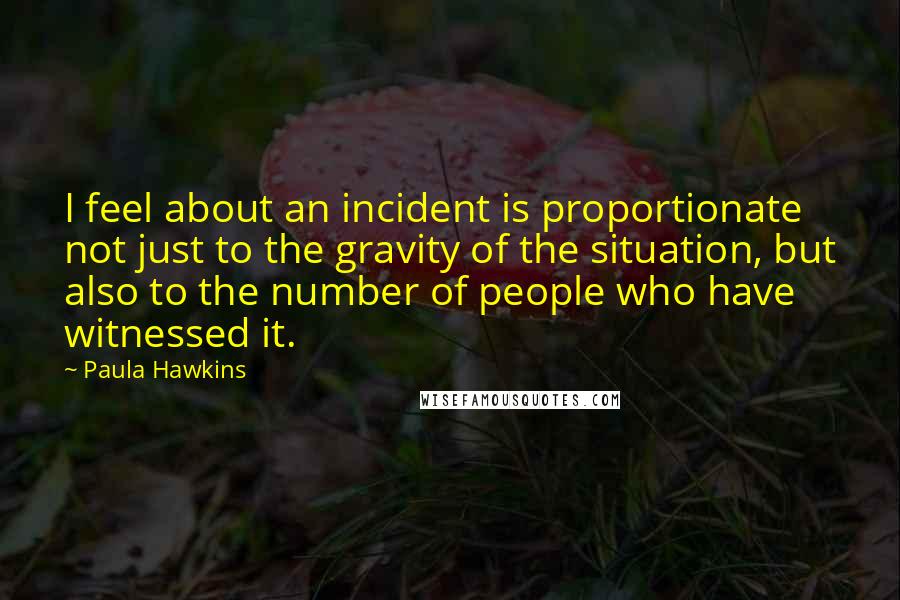 Paula Hawkins Quotes: I feel about an incident is proportionate not just to the gravity of the situation, but also to the number of people who have witnessed it.