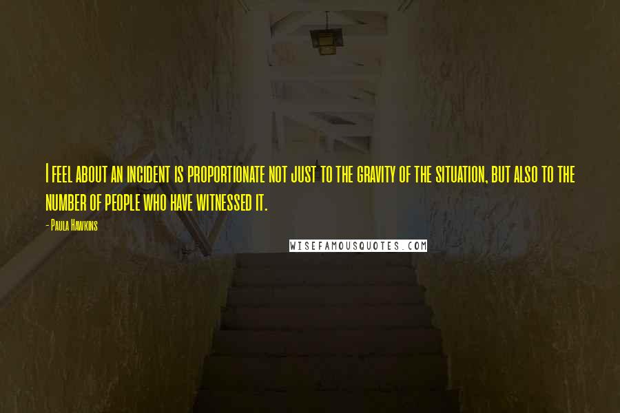 Paula Hawkins Quotes: I feel about an incident is proportionate not just to the gravity of the situation, but also to the number of people who have witnessed it.