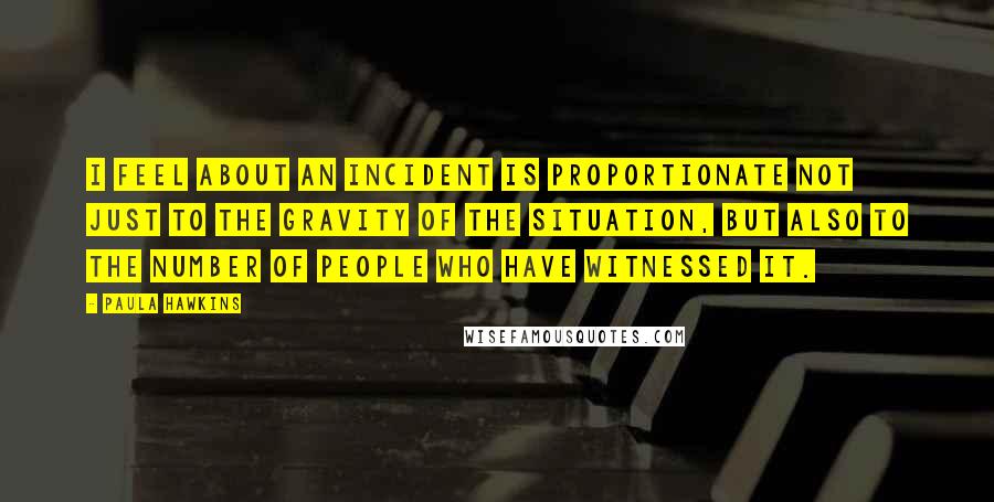 Paula Hawkins Quotes: I feel about an incident is proportionate not just to the gravity of the situation, but also to the number of people who have witnessed it.