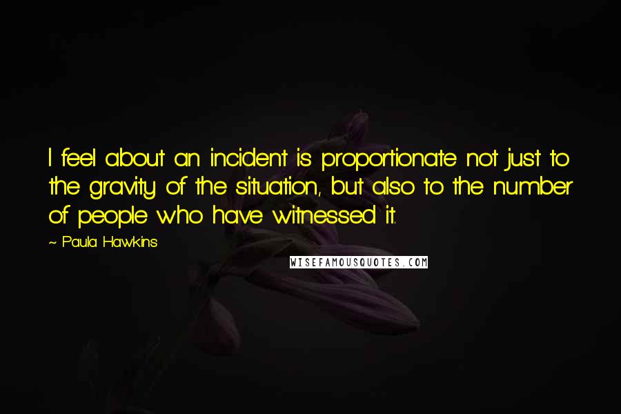 Paula Hawkins Quotes: I feel about an incident is proportionate not just to the gravity of the situation, but also to the number of people who have witnessed it.