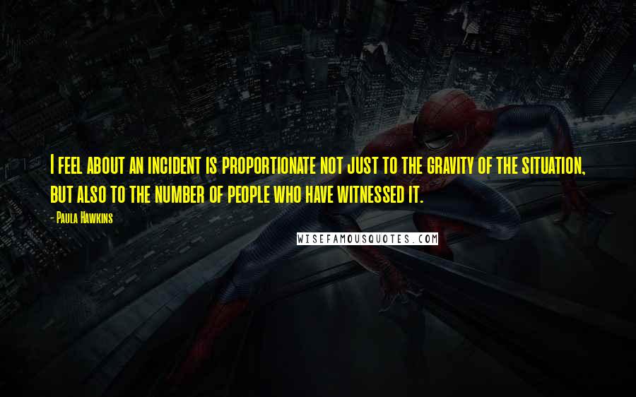 Paula Hawkins Quotes: I feel about an incident is proportionate not just to the gravity of the situation, but also to the number of people who have witnessed it.