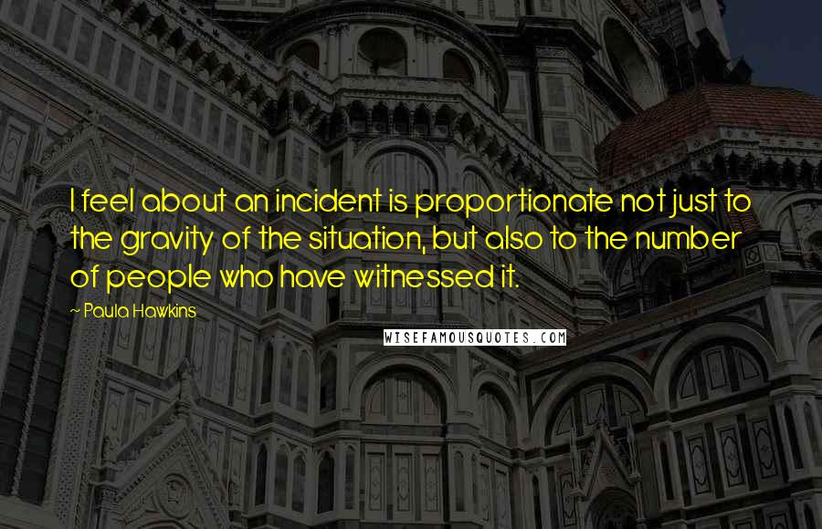 Paula Hawkins Quotes: I feel about an incident is proportionate not just to the gravity of the situation, but also to the number of people who have witnessed it.