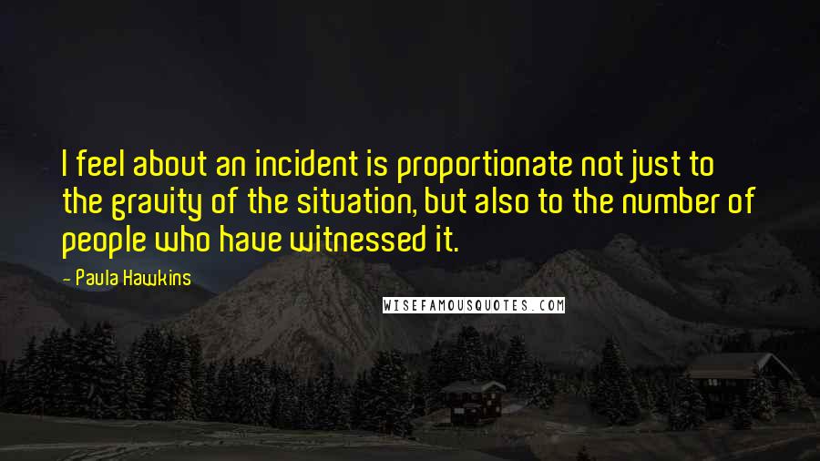 Paula Hawkins Quotes: I feel about an incident is proportionate not just to the gravity of the situation, but also to the number of people who have witnessed it.