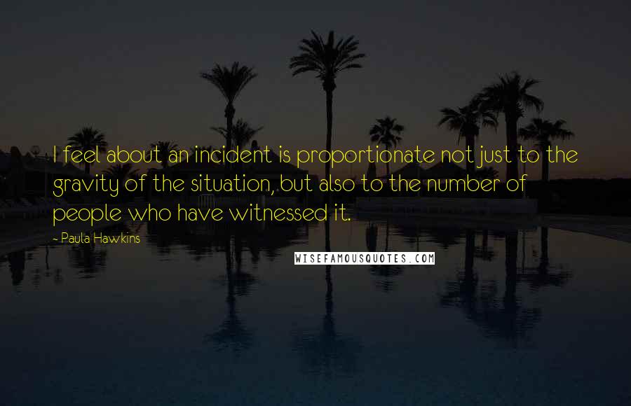 Paula Hawkins Quotes: I feel about an incident is proportionate not just to the gravity of the situation, but also to the number of people who have witnessed it.