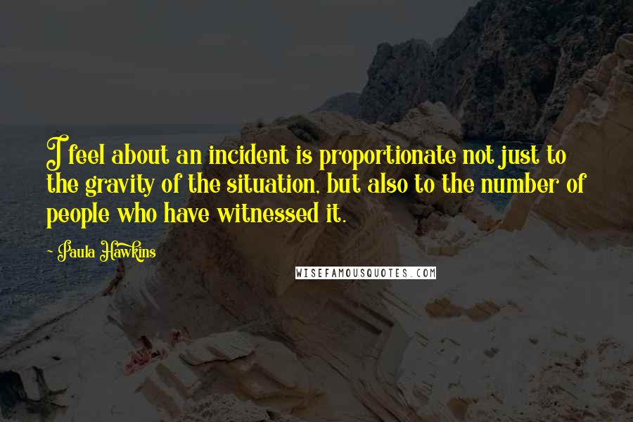 Paula Hawkins Quotes: I feel about an incident is proportionate not just to the gravity of the situation, but also to the number of people who have witnessed it.