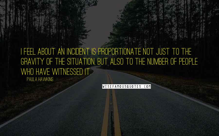 Paula Hawkins Quotes: I feel about an incident is proportionate not just to the gravity of the situation, but also to the number of people who have witnessed it.