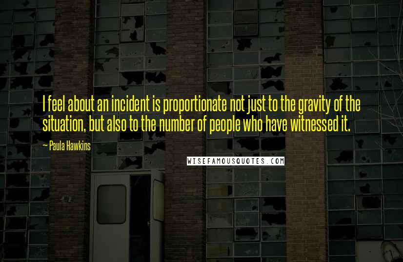 Paula Hawkins Quotes: I feel about an incident is proportionate not just to the gravity of the situation, but also to the number of people who have witnessed it.