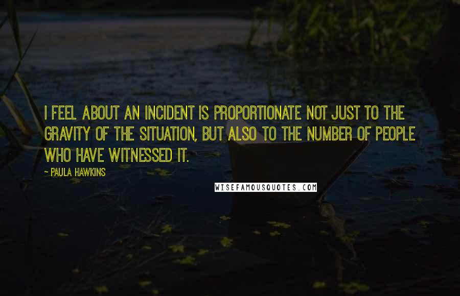 Paula Hawkins Quotes: I feel about an incident is proportionate not just to the gravity of the situation, but also to the number of people who have witnessed it.