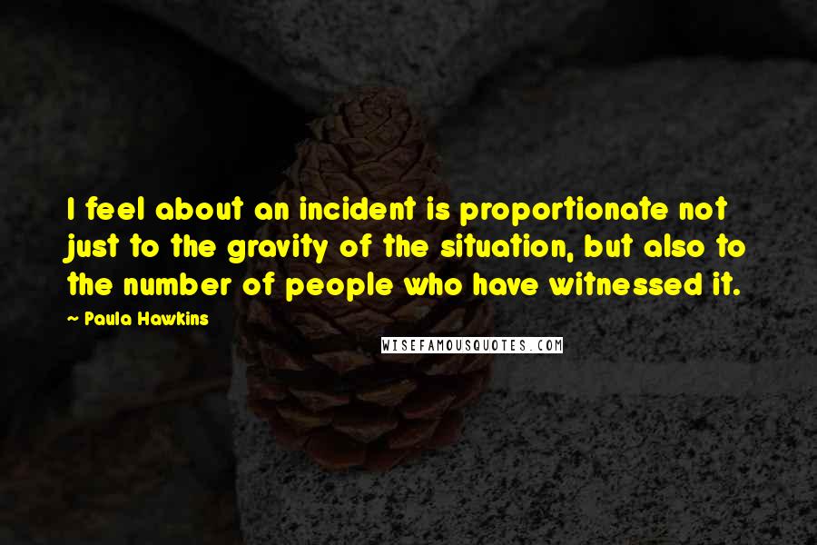 Paula Hawkins Quotes: I feel about an incident is proportionate not just to the gravity of the situation, but also to the number of people who have witnessed it.